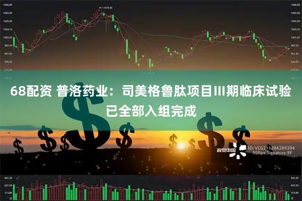68配资 普洛药业：司美格鲁肽项目Ⅲ期临床试验已全部入组完成