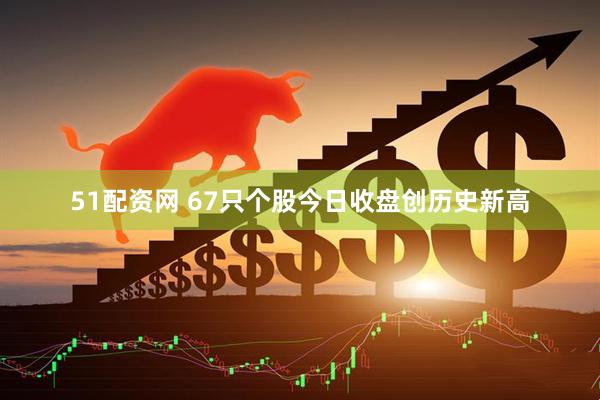 51配资网 67只个股今日收盘创历史新高