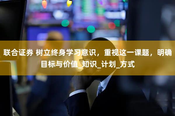 联合证券 树立终身学习意识，重视这一课题，明确目标与价值_知识_计划_方式