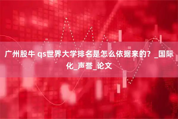 广州股牛 qs世界大学排名是怎么依据来的？_国际化_声誉_论文