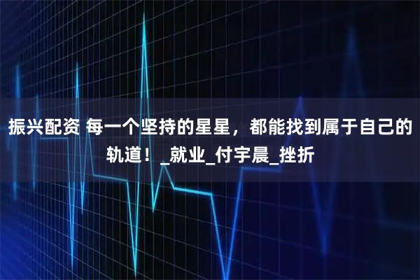 振兴配资 每一个坚持的星星，都能找到属于自己的轨道！_就业_付宇晨_挫折