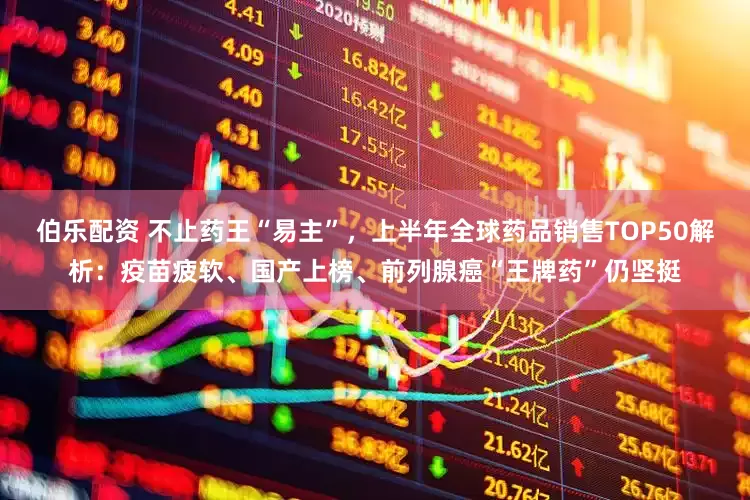 伯乐配资 不止药王“易主”，上半年全球药品销售TOP50解析：疫苗疲软、国产上榜、前列腺癌“王牌药”仍坚挺