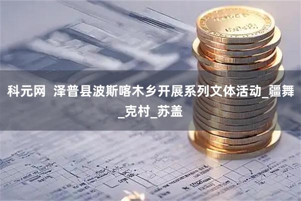 科元网  泽普县波斯喀木乡开展系列文体活动_疆舞_克村_苏盖