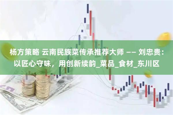 杨方策略 云南民族菜传承推荐大师 —— 刘忠贵：以匠心守味，用创新续韵_菜品_食材_东川区