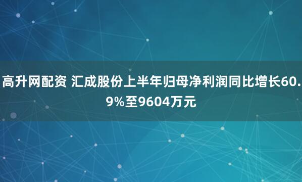 高升网配资 汇成股份上半年归母净利润同比增长60.9%至9604万元