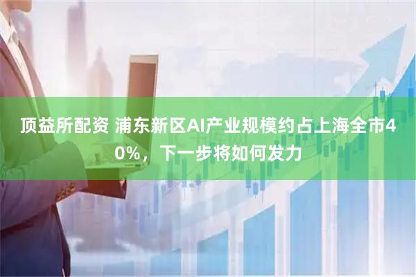 顶益所配资 浦东新区AI产业规模约占上海全市40%，下一步将如何发力