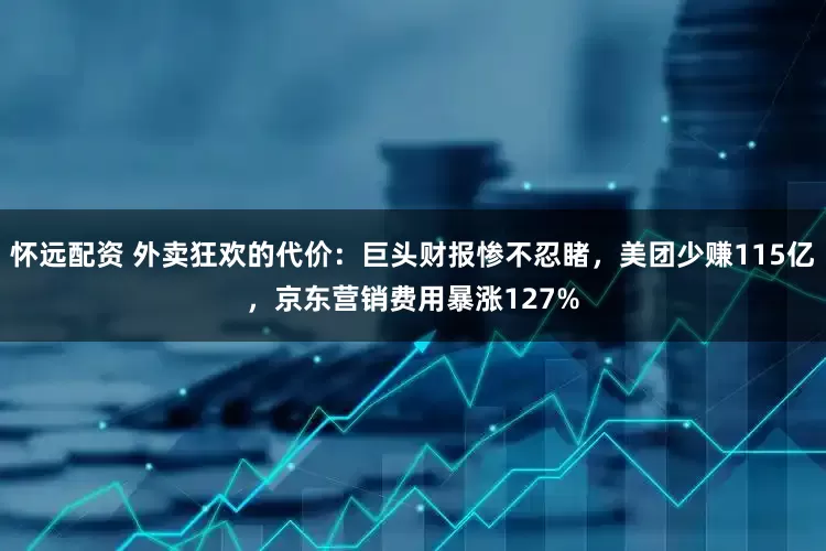 怀远配资 外卖狂欢的代价：巨头财报惨不忍睹，美团少赚115亿，京东营销费用暴涨127%