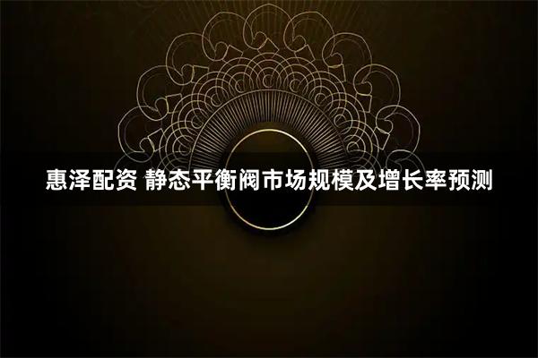 惠泽配资 静态平衡阀市场规模及增长率预测