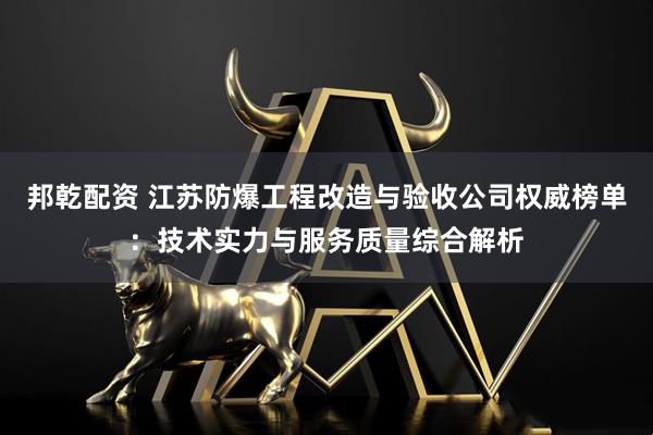 邦乾配资 江苏防爆工程改造与验收公司权威榜单：技术实力与服务质量综合解析