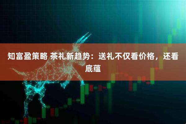 知富盈策略 茶礼新趋势：送礼不仅看价格，还看底蕴