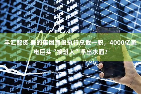 丰汇配资 美的集团首设执行总裁一职，4000亿家电巨头“接班人”浮出水面？