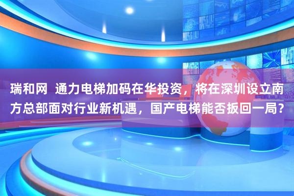 瑞和网  通力电梯加码在华投资，将在深圳设立南方总部　面对行业新机遇，国产电梯能否扳回一局？
