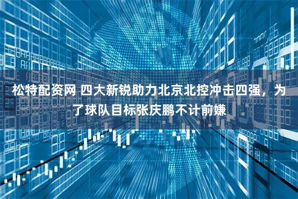 松特配资网 四大新锐助力北京北控冲击四强，为了球队目标张庆鹏不计前嫌