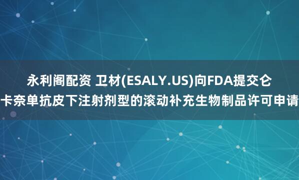 永利阁配资 卫材(ESALY.US)向FDA提交仑卡奈单抗皮下注射剂型的滚动补充生物制品许可申请