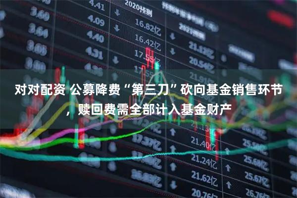 对对配资 公募降费“第三刀”砍向基金销售环节，赎回费需全部计入基金财产