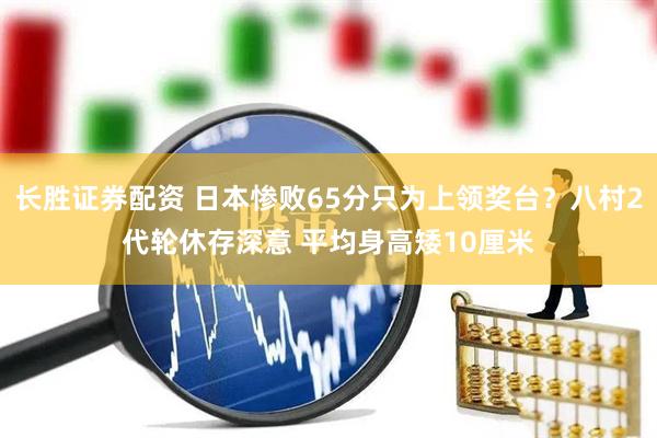 长胜证券配资 日本惨败65分只为上领奖台？八村2代轮休存深意 平均身高矮10厘米