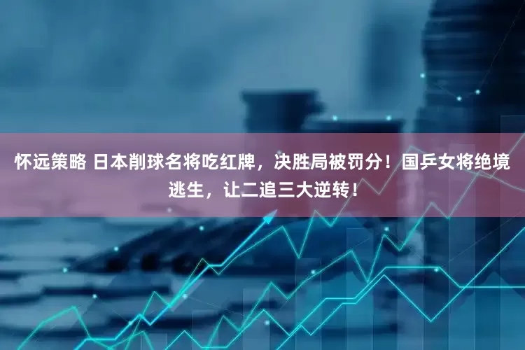 怀远策略 日本削球名将吃红牌，决胜局被罚分！国乒女将绝境逃生，让二追三大逆转！