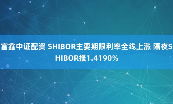 富鑫中证配资 SHIBOR主要期限利率全线上涨 隔夜SHIBOR报1.4190%