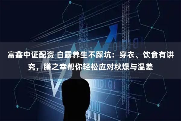 富鑫中证配资 白露养生不踩坑：穿衣、饮食有讲究，膳之幸帮你轻松应对秋燥与温差