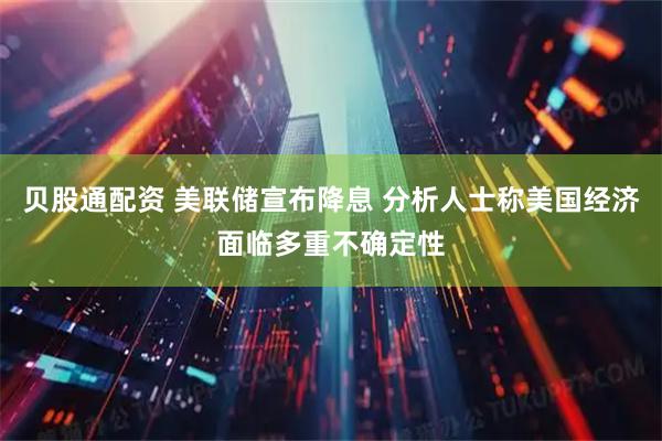 贝股通配资 美联储宣布降息 分析人士称美国经济面临多重不确定性