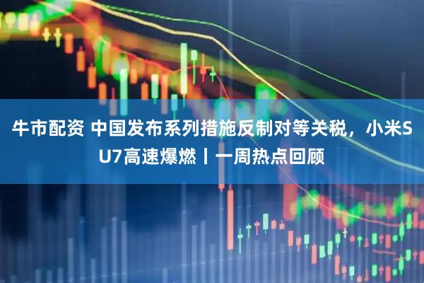 牛市配资 中国发布系列措施反制对等关税，小米SU7高速爆燃丨一周热点回顾