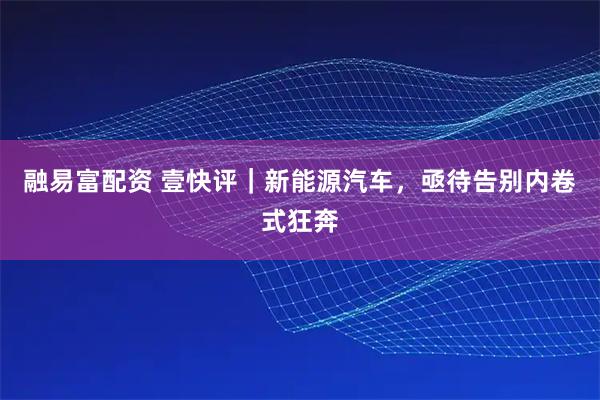 融易富配资 壹快评｜新能源汽车，亟待告别内卷式狂奔