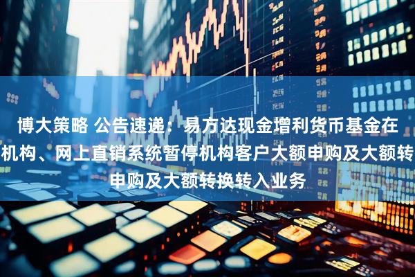 博大策略 公告速递：易方达现金增利货币基金在非直销销售机构、网上直销系统暂停机构客户大额申购及大额转换转入业务