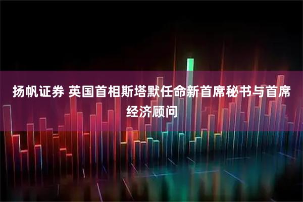 扬帆证券 英国首相斯塔默任命新首席秘书与首席经济顾问