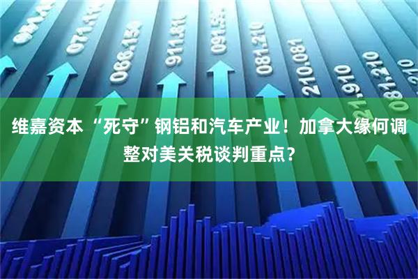 维嘉资本 “死守”钢铝和汽车产业！加拿大缘何调整对美关税谈判重点？