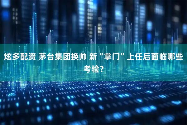 炫多配资 茅台集团换帅 新“掌门”上任后面临哪些考验？