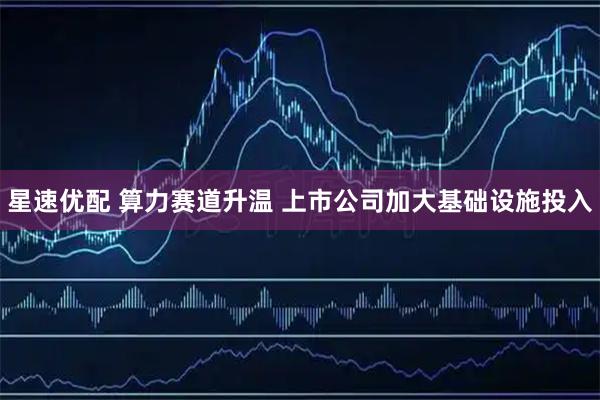 星速优配 算力赛道升温 上市公司加大基础设施投入