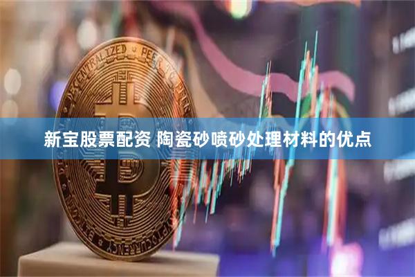 新宝股票配资 陶瓷砂喷砂处理材料的优点