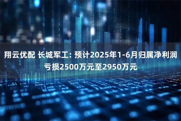 翔云优配 长城军工: 预计2025年1-6月归属净利润亏损2500万元至2950万元