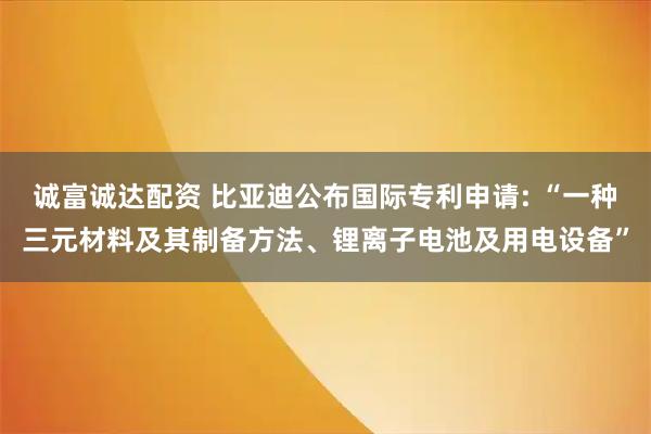 诚富诚达配资 比亚迪公布国际专利申请: “一种三元材料及其制备方法、锂离子电池及用电设备”