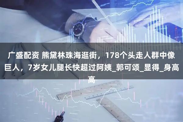 广盛配资 熊黛林珠海逛街，178个头走人群中像巨人，7岁女儿腿长快超过阿姨_郭可颂_显得_身高
