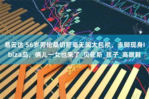 易云达 56岁劳伦桑切斯毫无阔太包袱，赤脚现身Ibiza岛，俩儿一女也来了_贝佐斯_孩子_高跟鞋