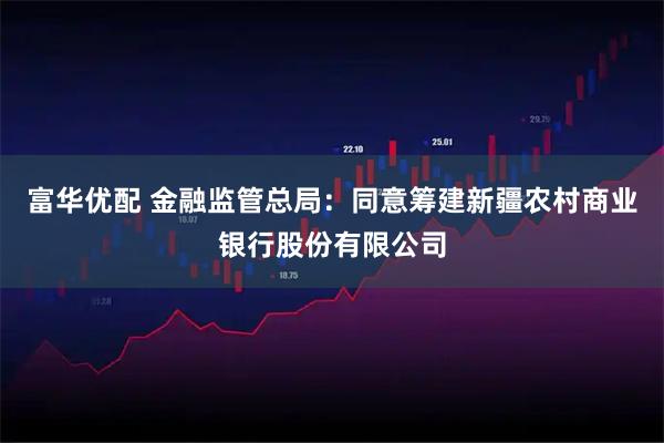 富华优配 金融监管总局：同意筹建新疆农村商业银行股份有限公司