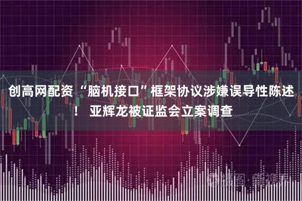 创高网配资 “脑机接口”框架协议涉嫌误导性陈述 ！ 亚辉龙被证监会立案调查