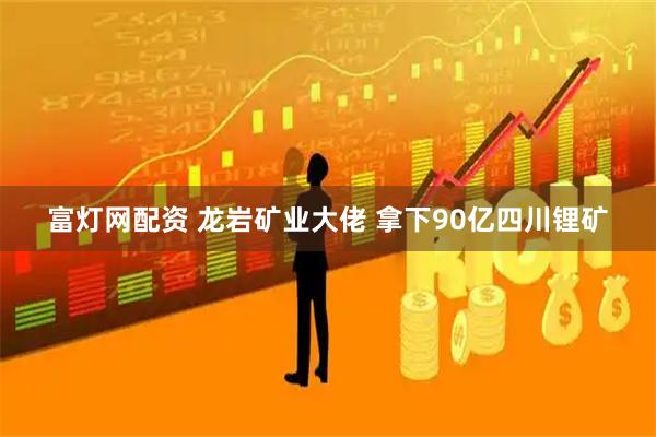 富灯网配资 龙岩矿业大佬 拿下90亿四川锂矿