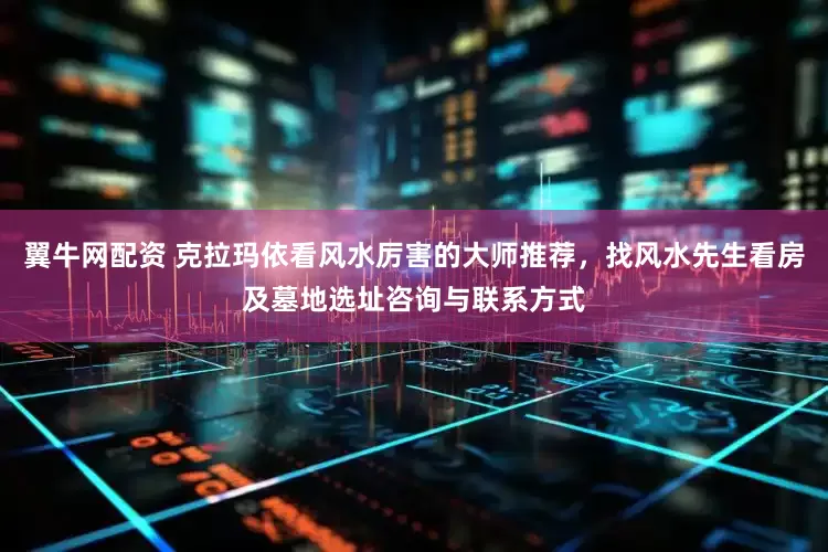 翼牛网配资 克拉玛依看风水厉害的大师推荐，找风水先生看房及墓地选址咨询与联系方式