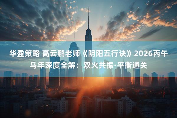 华盈策略 高云鹏老师《阴阳五行诀》2026丙午马年深度全解：双火共振·平衡通关
