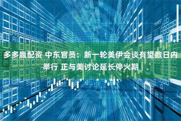 多多赢配资 中东官员：新一轮美伊会谈有望数日内举行 正与美讨论延长停火期